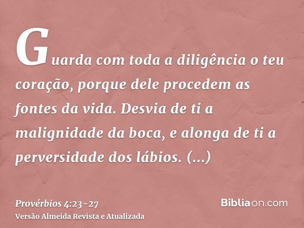 Guarda com toda a diligência o teu coração, porque dele procedem as fontes da vida.Desvia de ti a malignidade da boca, e alonga de ti a perversidade dos lábios.