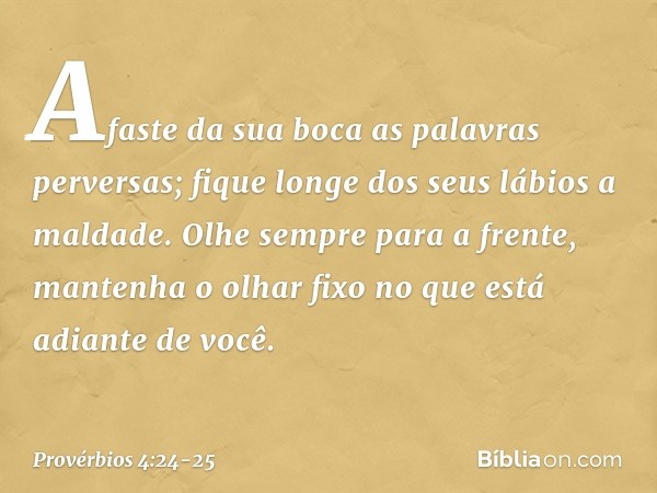 Afaste da sua boca as palavras perversas;
fique longe dos seus lábios a maldade. Olhe sempre para a frente,
mantenha o olhar fixo
no que está adiante de você. -