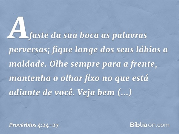 Afaste da sua boca as palavras perversas;
fique longe dos seus lábios a maldade. Olhe sempre para a frente,
mantenha o olhar fixo
no que está adiante de você. V