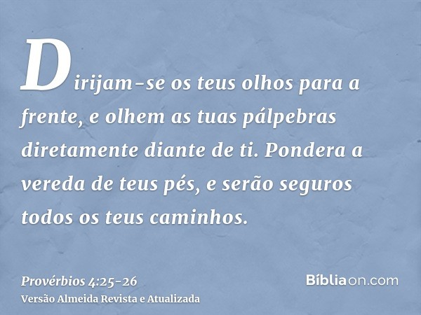 Dirijam-se os teus olhos para a frente, e olhem as tuas pálpebras diretamente diante de ti.Pondera a vereda de teus pés, e serão seguros todos os teus caminhos.