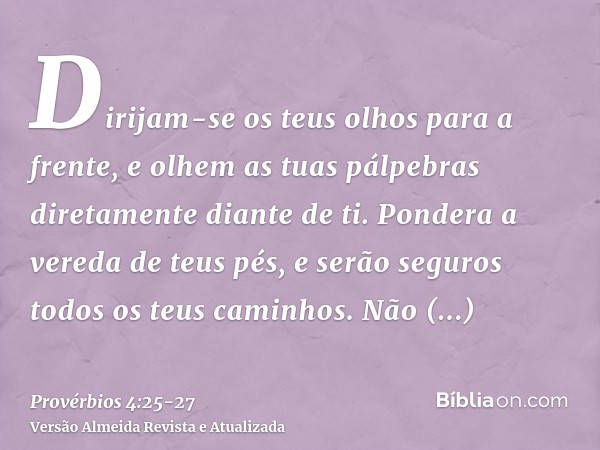 Dirijam-se os teus olhos para a frente, e olhem as tuas pálpebras diretamente diante de ti.Pondera a vereda de teus pés, e serão seguros todos os teus caminhos.