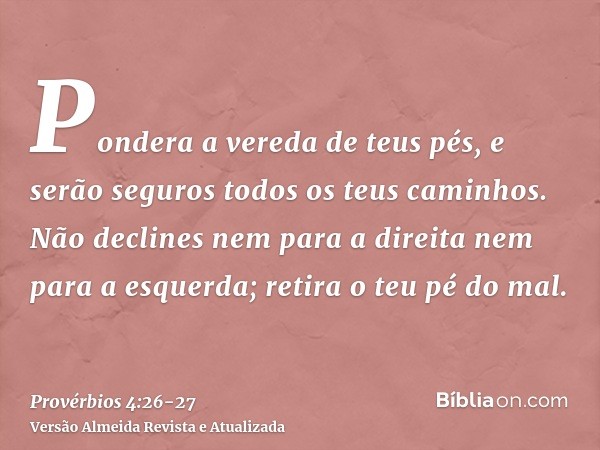 Pondera a vereda de teus pés, e serão seguros todos os teus caminhos.Não declines nem para a direita nem para a esquerda; retira o teu pé do mal.