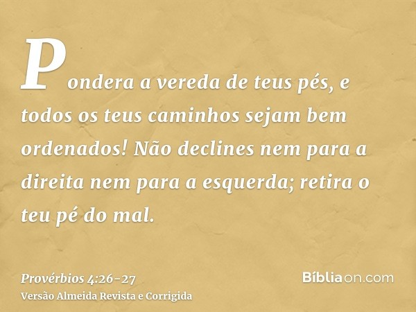 Pondera a vereda de teus pés, e todos os teus caminhos sejam bem ordenados!Não declines nem para a direita nem para a esquerda; retira o teu pé do mal.