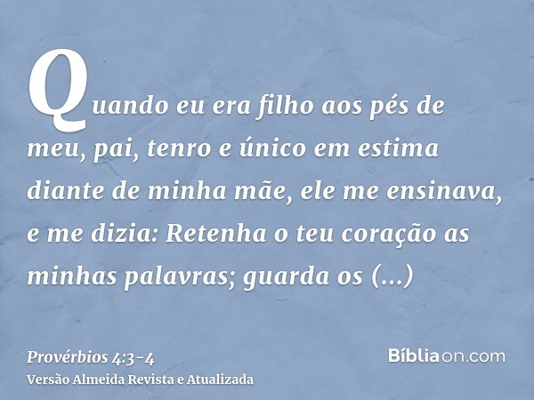 Quando eu era filho aos pés de meu, pai, tenro e único em estima diante de minha mãe,ele me ensinava, e me dizia: Retenha o teu coração as minhas palavras; guar