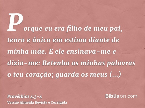 Porque eu era filho de meu pai, tenro e único em estima diante de minha mãe.E ele ensinava-me e dizia-me: Retenha as minhas palavras o teu coração; guarda os me