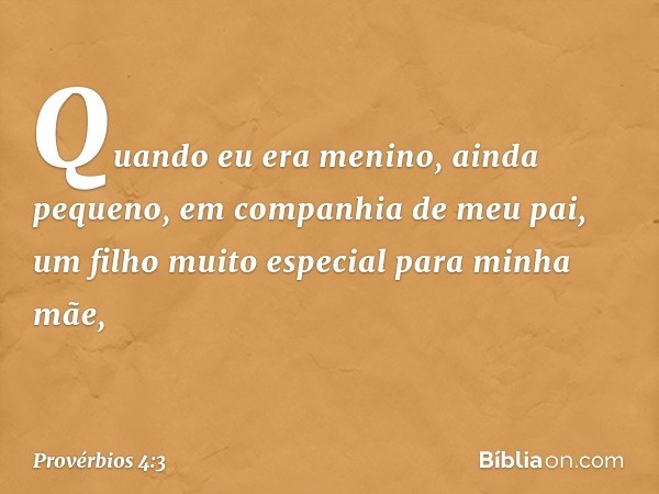 Quando eu era menino,
ainda pequeno,
em companhia de meu pai,
um filho muito especial para minha mãe, -- Provérbios 4:3