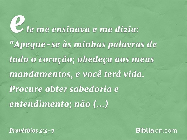 ele me ensinava e me dizia:
"Apegue-se às minhas palavras
de todo o coração;
obedeça aos meus mandamentos,
e você terá vida. Procure obter sabedoria e entendime