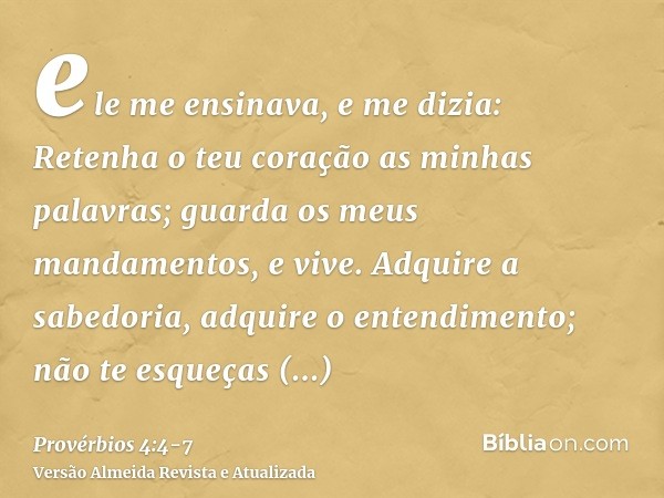 ele me ensinava, e me dizia: Retenha o teu coração as minhas palavras; guarda os meus mandamentos, e vive.Adquire a sabedoria, adquire o entendimento; não te es