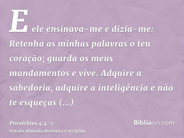 E ele ensinava-me e dizia-me: Retenha as minhas palavras o teu coração; guarda os meus mandamentos e vive.Adquire a sabedoria, adquire a inteligência e não te e