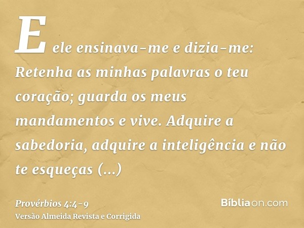 E ele ensinava-me e dizia-me: Retenha as minhas palavras o teu coração; guarda os meus mandamentos e vive.Adquire a sabedoria, adquire a inteligência e não te e