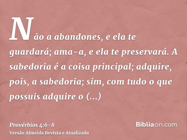 Não a abandones, e ela te guardará; ama-a, e ela te preservará.A sabedoria é a coisa principal; adquire, pois, a sabedoria; sim, com tudo o que possuis adquire 