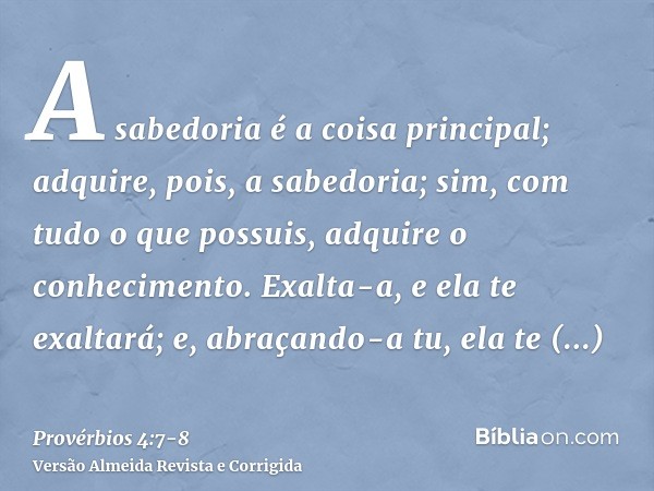 A sabedoria é a coisa principal; adquire, pois, a sabedoria; sim, com tudo o que possuis, adquire o conhecimento.Exalta-a, e ela te exaltará; e, abraçando-a tu,