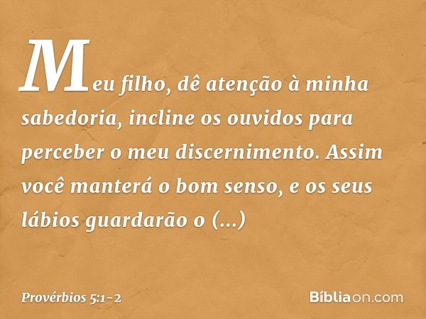 Meu filho,
dê atenção à minha sabedoria,
incline os ouvidos
para perceber o meu discernimento. Assim você manterá o bom senso,
e os seus lábios
guardarão o conh