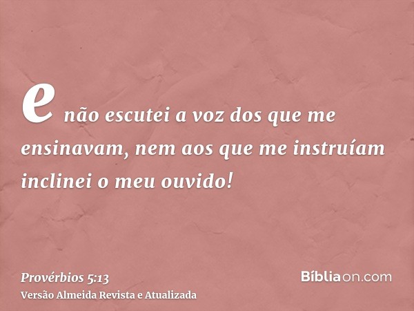 e não escutei a voz dos que me ensinavam, nem aos que me instruíam inclinei o meu ouvido!