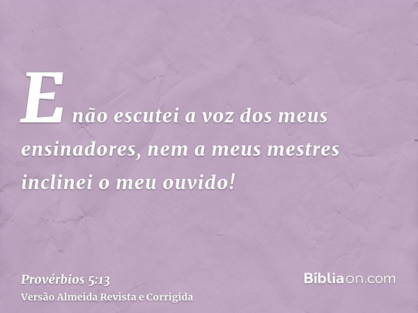 E não escutei a voz dos meus ensinadores, nem a meus mestres inclinei o meu ouvido!