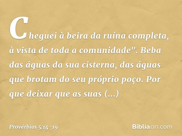 Cheguei à beira da ruína completa,
à vista de toda a comunidade". Beba das águas da sua cisterna,
das águas que brotam do seu próprio poço. Por que deixar que a
