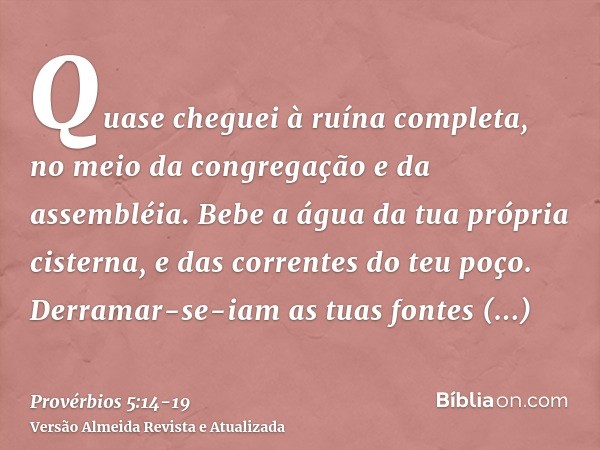 Quase cheguei à ruína completa, no meio da congregação e da assembléia.Bebe a água da tua própria cisterna, e das correntes do teu poço.Derramar-se-iam as tuas 