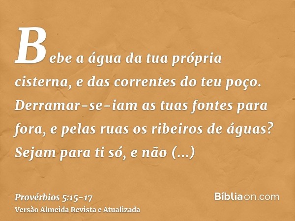 Bebe a água da tua própria cisterna, e das correntes do teu poço.Derramar-se-iam as tuas fontes para fora, e pelas ruas os ribeiros de águas?Sejam para ti só, e