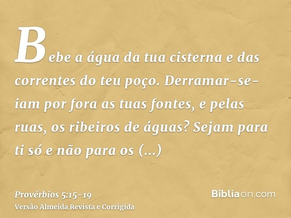 Bebe a água da tua cisterna e das correntes do teu poço.Derramar-se-iam por fora as tuas fontes, e pelas ruas, os ribeiros de águas?Sejam para ti só e não para 