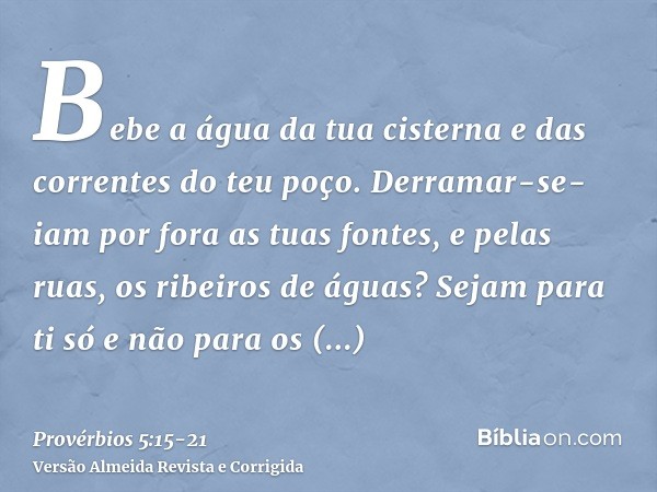 Bebe a água da tua cisterna e das correntes do teu poço.Derramar-se-iam por fora as tuas fontes, e pelas ruas, os ribeiros de águas?Sejam para ti só e não para 