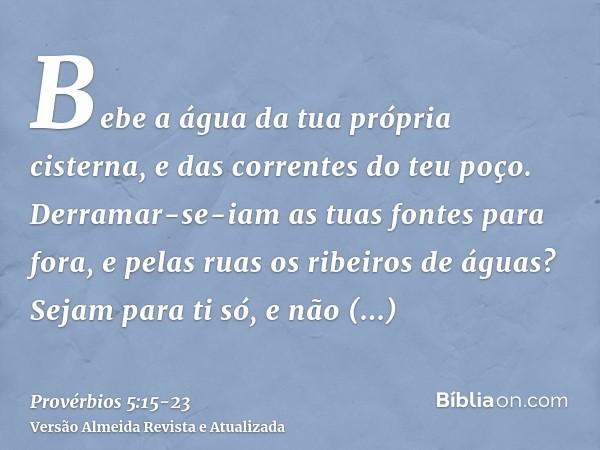 Bebe a água da tua própria cisterna, e das correntes do teu poço.Derramar-se-iam as tuas fontes para fora, e pelas ruas os ribeiros de águas?Sejam para ti só, e