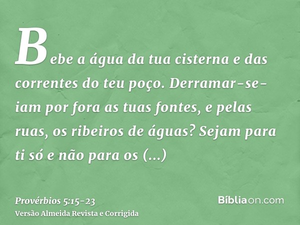 Bebe a água da tua cisterna e das correntes do teu poço.Derramar-se-iam por fora as tuas fontes, e pelas ruas, os ribeiros de águas?Sejam para ti só e não para 