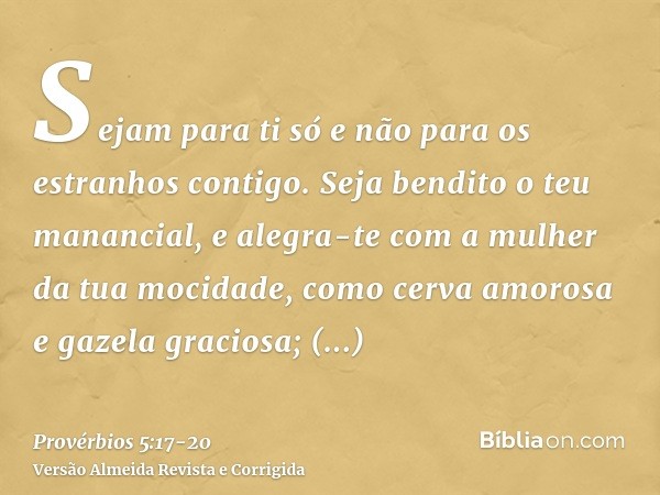 Sejam para ti só e não para os estranhos contigo.Seja bendito o teu manancial, e alegra-te com a mulher da tua mocidade,como cerva amorosa e gazela graciosa; sa