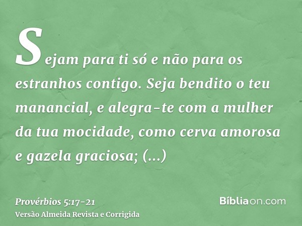 Sejam para ti só e não para os estranhos contigo.Seja bendito o teu manancial, e alegra-te com a mulher da tua mocidade,como cerva amorosa e gazela graciosa; sa