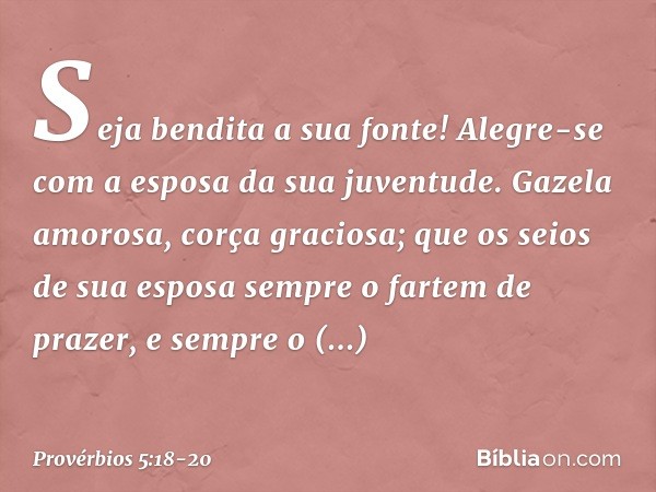 Seja bendita a sua fonte!
Alegre-se com a esposa da sua juventude. Gazela amorosa, corça graciosa;
que os seios de sua esposa
sempre o fartem de prazer,
e sempr