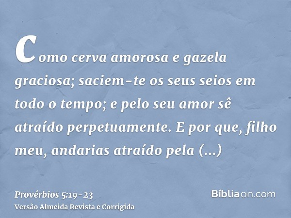 como cerva amorosa e gazela graciosa; saciem-te os seus seios em todo o tempo; e pelo seu amor sê atraído perpetuamente.E por que, filho meu, andarias atraído p