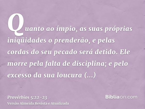 Quanto ao ímpio, as suas próprias iniqüidades o prenderão, e pelas cordas do seu pecado será detido.Ele morre pela falta de disciplina; e pelo excesso da sua lo