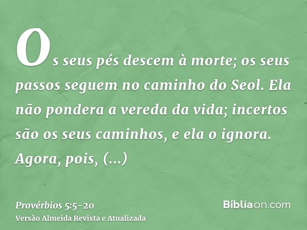 Os seus pés descem à morte; os seus passos seguem no caminho do Seol.Ela não pondera a vereda da vida; incertos são os seus caminhos, e ela o ignora.Agora, pois