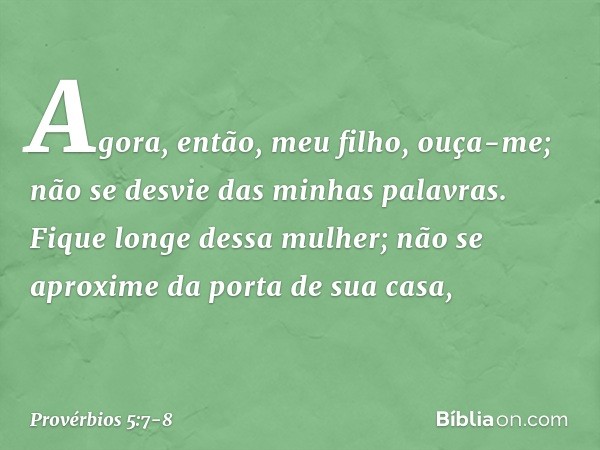 Agora, então, meu filho, ouça-me;
não se desvie das minhas palavras. Fique longe dessa mulher;
não se aproxime da porta de sua casa, -- Provérbios 5:7-8