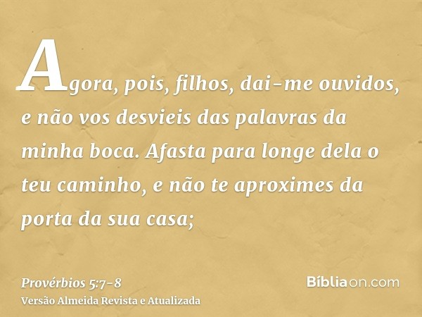 Agora, pois, filhos, dai-me ouvidos, e não vos desvieis das palavras da minha boca.Afasta para longe dela o teu caminho, e não te aproximes da porta da sua casa