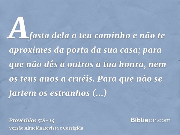 Afasta dela o teu caminho e não te aproximes da porta da sua casa;para que não dês a outros a tua honra, nem os teus anos a cruéis.Para que não se fartem os est