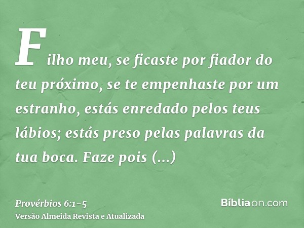 Filho meu, se ficaste por fiador do teu próximo, se te empenhaste por um estranho,estás enredado pelos teus lábios; estás preso pelas palavras da tua boca.Faze 