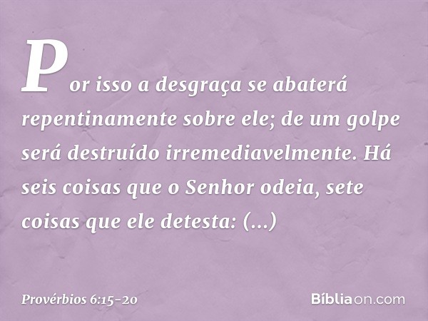 Por isso a desgraça
se abaterá repentinamente sobre ele;
de um golpe será destruído
irremediavelmente. Há seis coisas que o Senhor odeia,
sete coisas que ele de