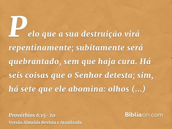 Pelo que a sua destruição virá repentinamente; subitamente será quebrantado, sem que haja cura.Há seis coisas que o Senhor detesta; sim, há sete que ele abomina