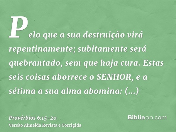 Pelo que a sua destruição virá repentinamente; subitamente será quebrantado, sem que haja cura.Estas seis coisas aborrece o SENHOR, e a sétima a sua alma abomin