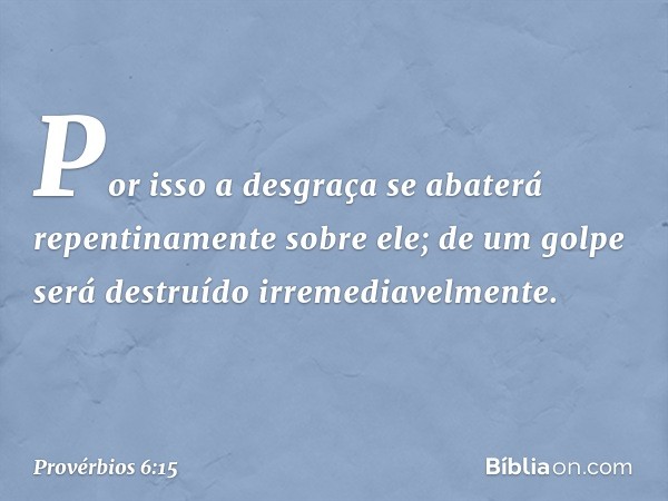 Por isso a desgraça
se abaterá repentinamente sobre ele;
de um golpe será destruído
irremediavelmente. -- Provérbios 6:15