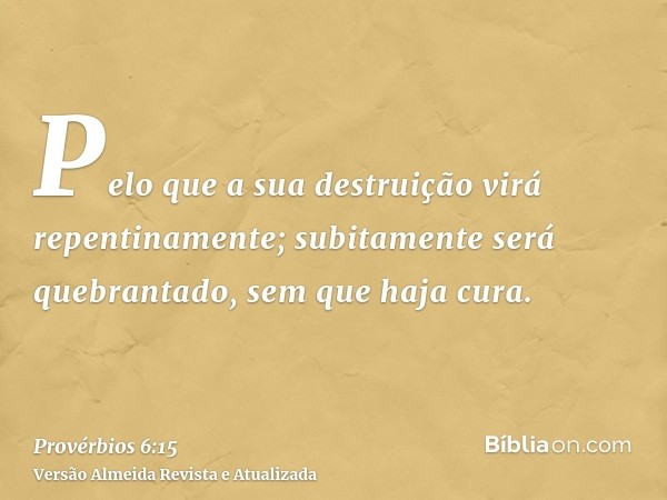 Pelo que a sua destruição virá repentinamente; subitamente será quebrantado, sem que haja cura.