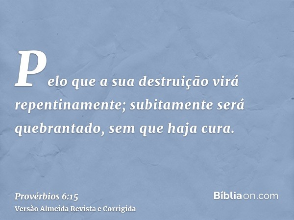 Pelo que a sua destruição virá repentinamente; subitamente será quebrantado, sem que haja cura.