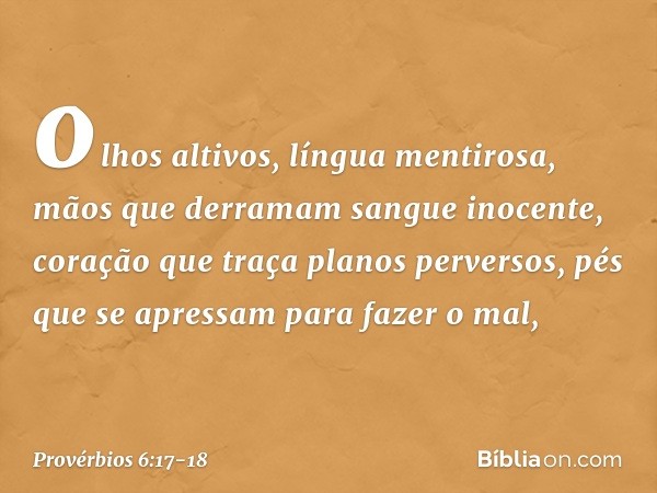 olhos altivos, língua mentirosa,
mãos que derramam sangue inocente, coração que traça planos perversos,
pés que se apressam para fazer o mal, -- Provérbios 6:17