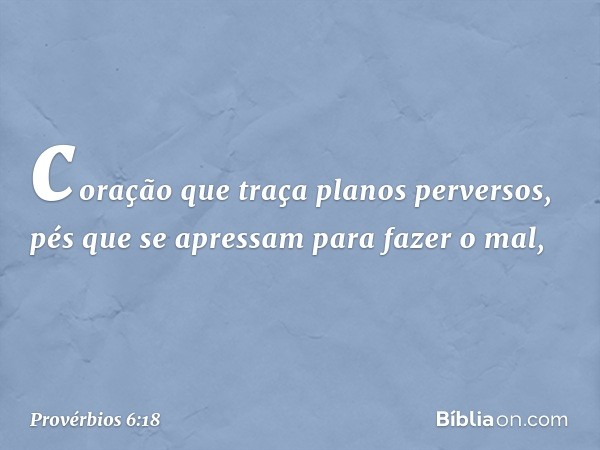 coração que traça planos perversos,
pés que se apressam para fazer o mal, -- Provérbios 6:18