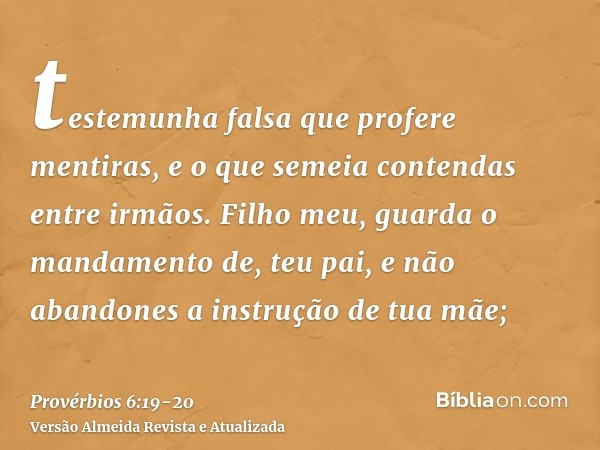 testemunha falsa que profere mentiras, e o que semeia contendas entre irmãos.Filho meu, guarda o mandamento de, teu pai, e não abandones a instrução de tua mãe;