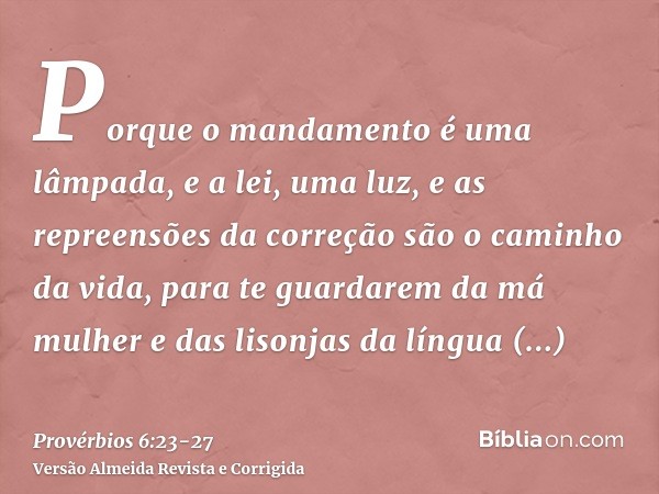 Porque o mandamento é uma lâmpada, e a lei, uma luz, e as repreensões da correção são o caminho da vida,para te guardarem da má mulher e das lisonjas da língua 
