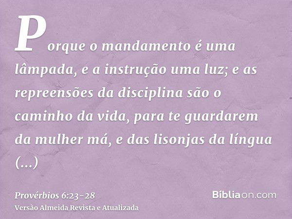 Porque o mandamento é uma lâmpada, e a instrução uma luz; e as repreensões da disciplina são o caminho da vida,para te guardarem da mulher má, e das lisonjas da