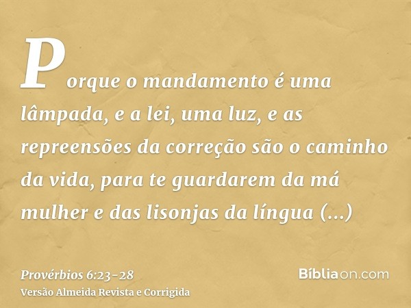 Porque o mandamento é uma lâmpada, e a lei, uma luz, e as repreensões da correção são o caminho da vida,para te guardarem da má mulher e das lisonjas da língua 