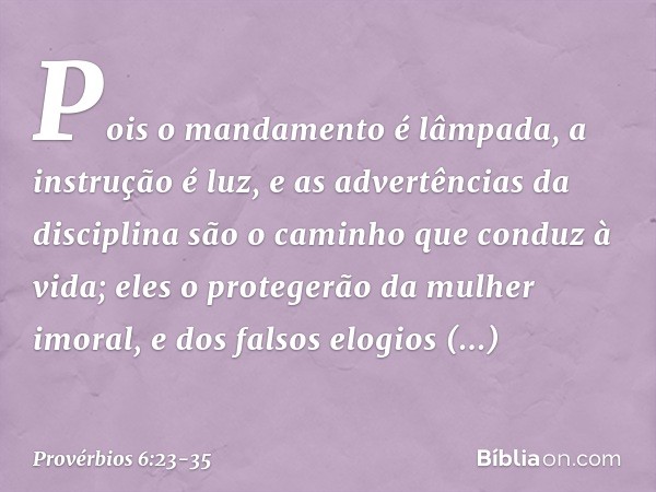 Pois o mandamento é lâmpada,
a instrução é luz,
e as advertências da disciplina
são o caminho que conduz à vida; eles o protegerão da mulher imoral,
e dos falso