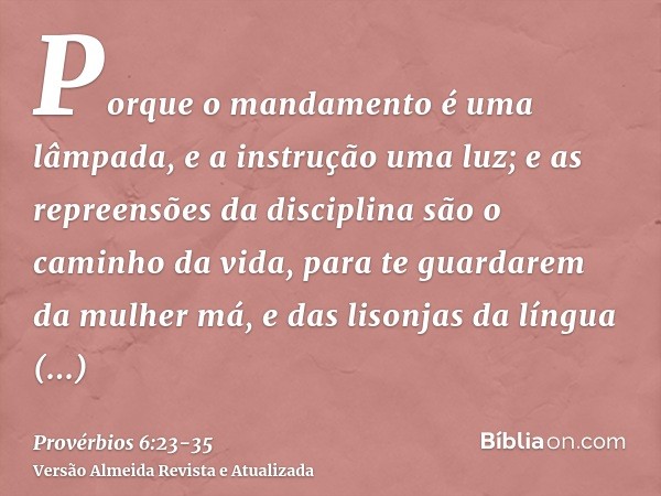 Porque o mandamento é uma lâmpada, e a instrução uma luz; e as repreensões da disciplina são o caminho da vida,para te guardarem da mulher má, e das lisonjas da